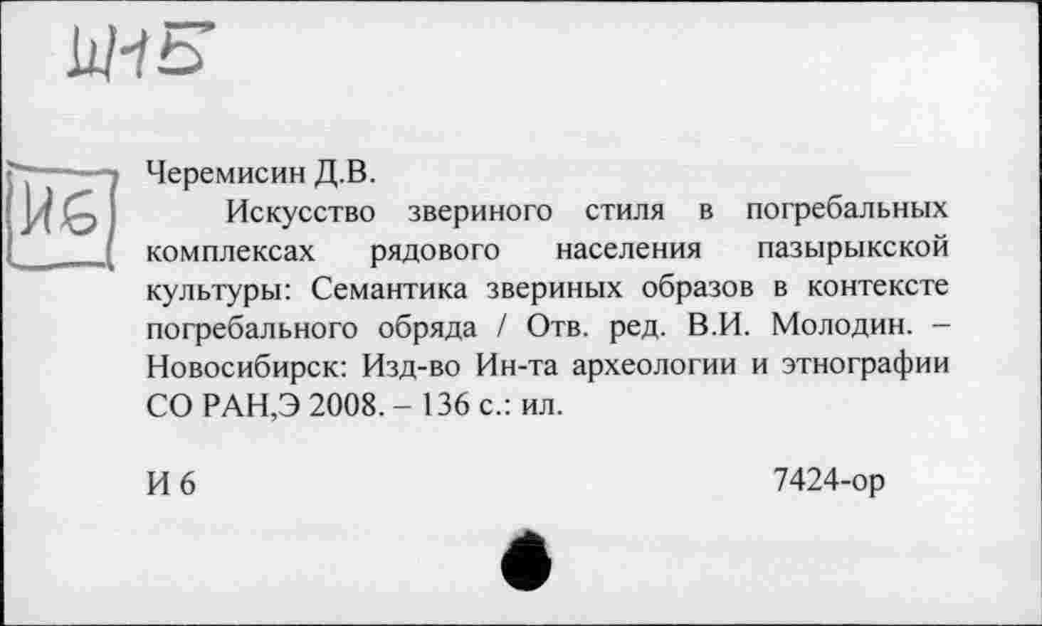 ﻿Черемисин Д.В.
Искусство звериного стиля в погребальных комплексах рядового населения пазырыкской культуры: Семантика звериных образов в контексте погребального обряда / Отв. ред. В.И. Молодин. — Новосибирск: Изд-во Ин-та археологии и этнографии СО РАН,Э 2008. - 136 с.: ил.
И 6
7424-ор